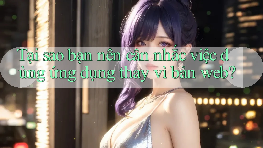 Tại sao bạn nên cân nhắc việc dùng ứng dụng thay vì bản web? Tại sao bạn nên cân nhắc việc dùng ứng dụng thay vì bản web?