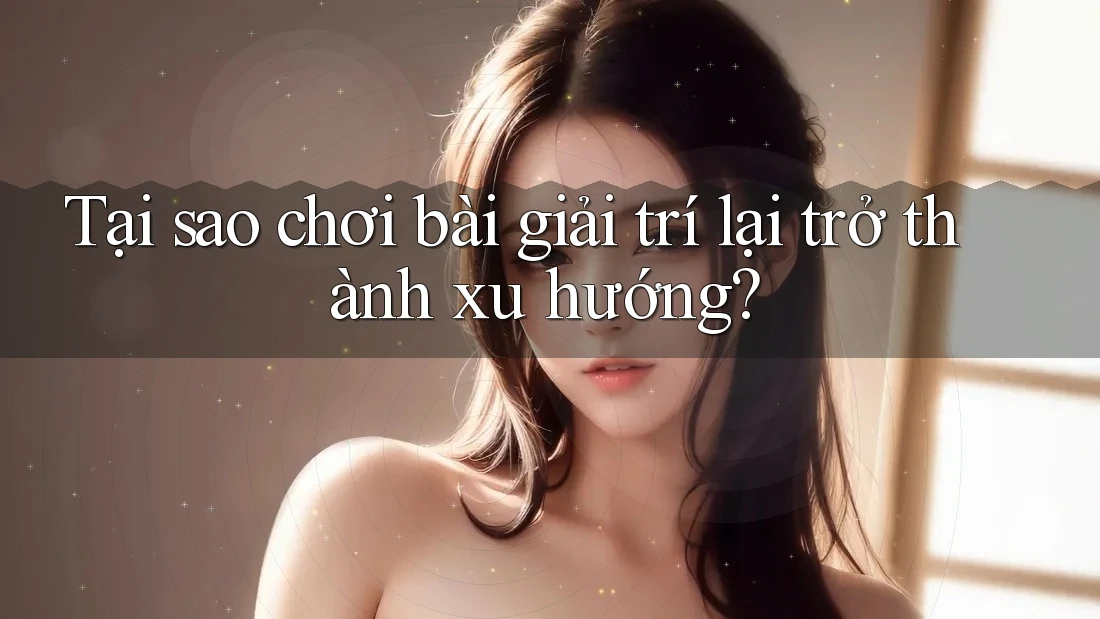 Tại sao chơi bài giải trí lại trở thành xu hướng?