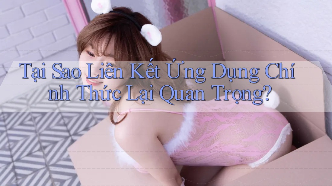 Tại Sao Liên Kết Ứng Dụng Chính Thức Lại Quan Trọng?
