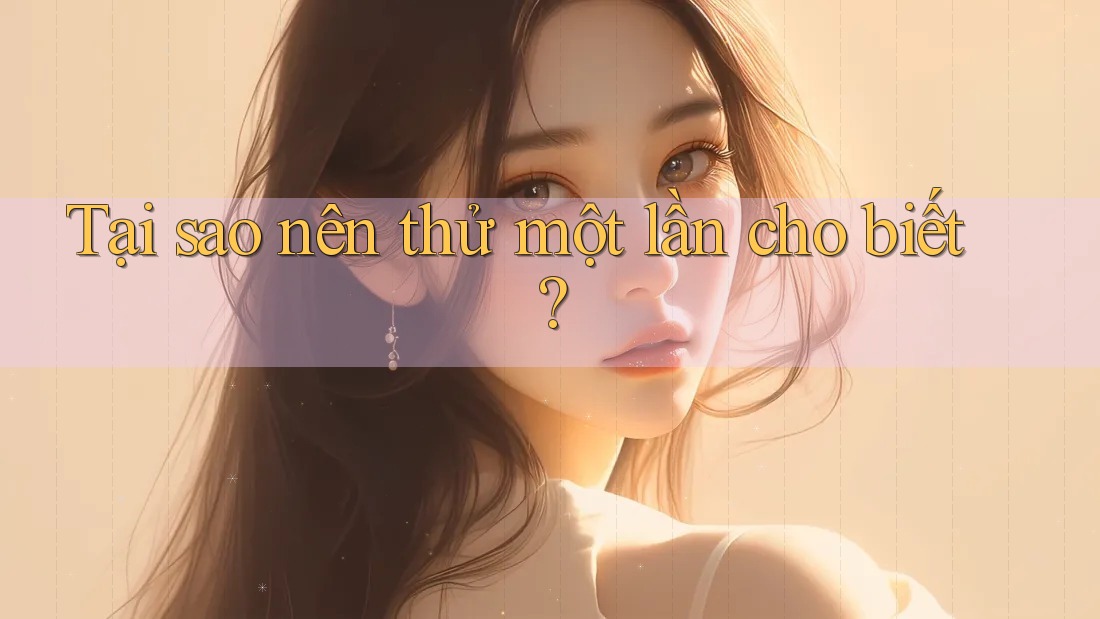 Tại sao nên thử một lần cho biết?