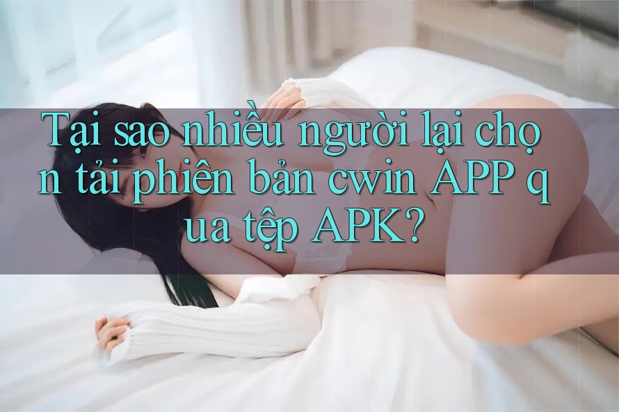 Tại sao nhiều người lại chọn tải phiên bản cwin APP qua tệp APK? Tại sao nhiều người lại chọn tải phiên bản cwin APP qua tệp APK?