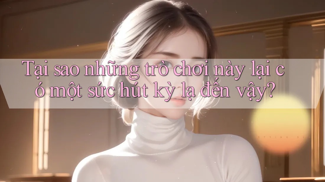 Tại sao những trò chơi này lại có một sức hút kỳ lạ đến vậy? Tại sao những trò chơi này lại có một sức hút kỳ lạ đến vậy?