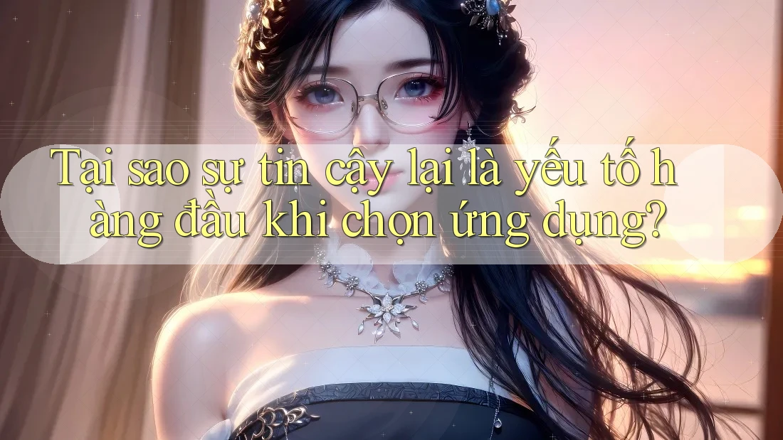 Tại sao sự tin cậy lại là yếu tố hàng đầu khi chọn ứng dụng?