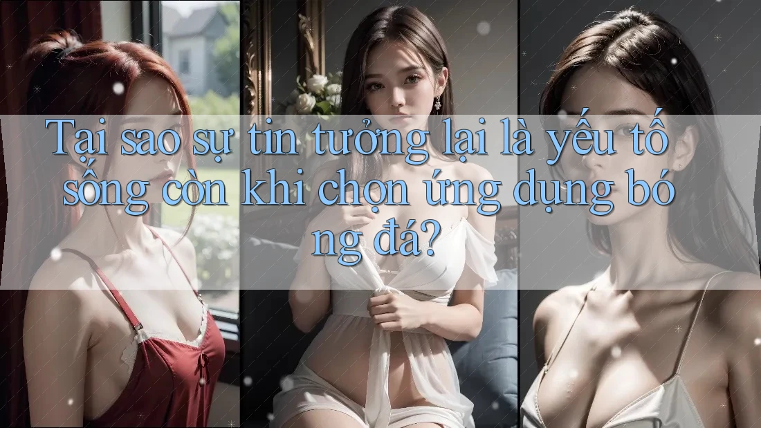 Tại sao sự tin tưởng lại là yếu tố sống còn khi chọn ứng dụng bóng đá?
