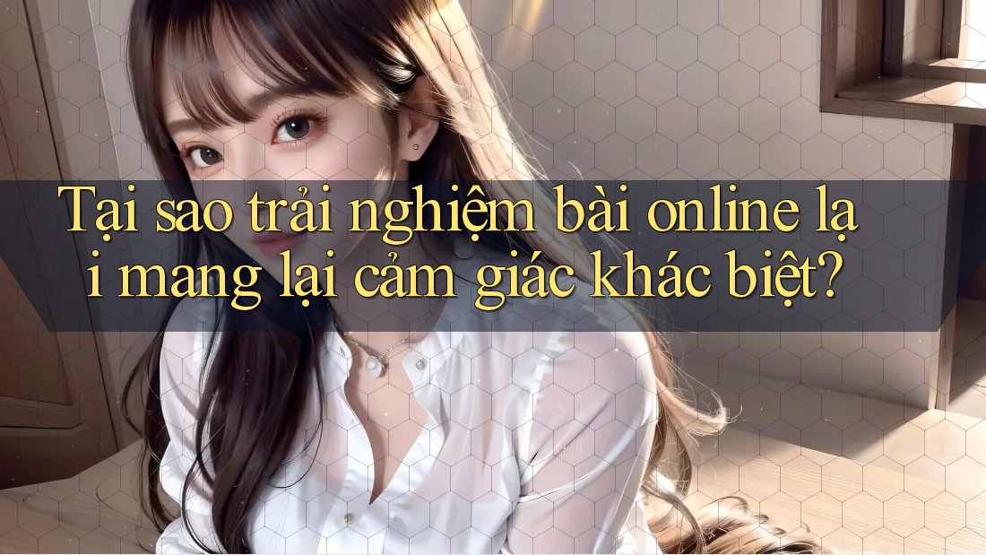 Tại sao trải nghiệm bài online lại mang lại cảm giác khác biệt?