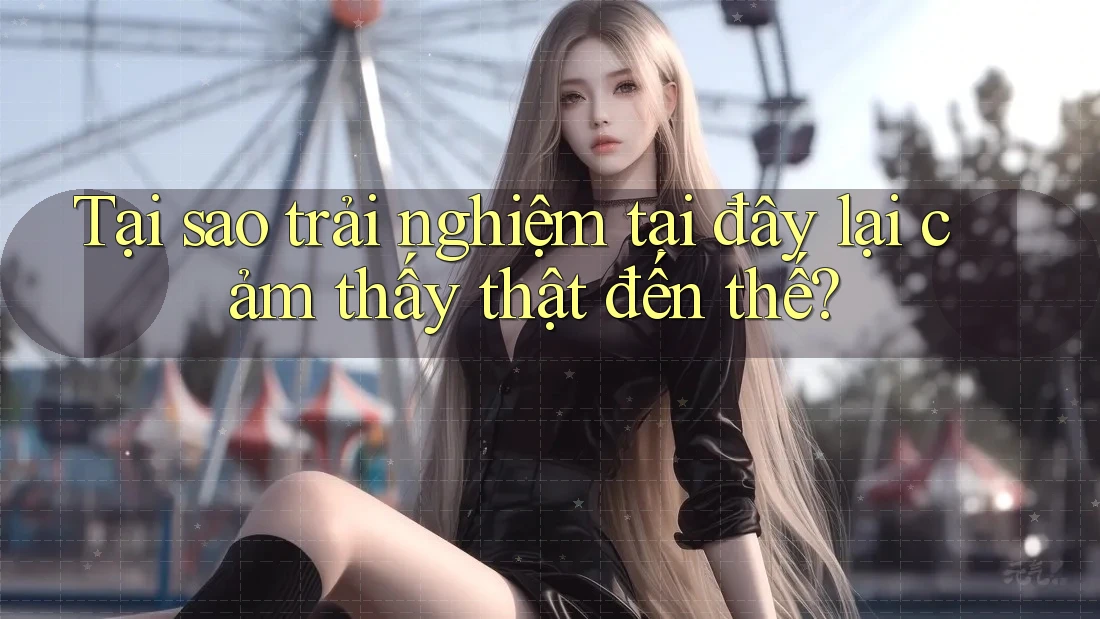 Tại sao trải nghiệm tại đây lại cảm thấy thật đến thế? Tại sao trải nghiệm tại đây lại cảm thấy thật đến thế?