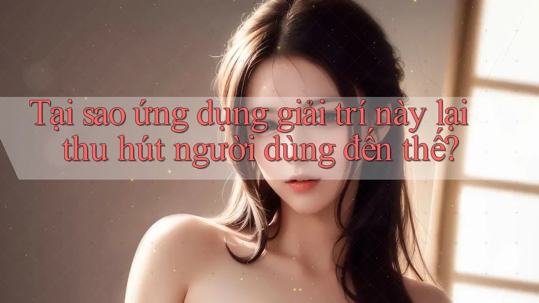 Tại sao ứng dụng giải trí này lại thu hút người dùng đến thế?
