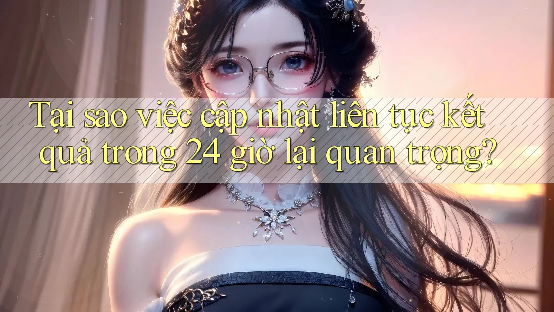 Tại sao việc cập nhật liên tục kết quả trong 24 giờ lại quan trọng? Tại sao việc cập nhật liên tục kết quả trong 24 giờ lại quan trọng?