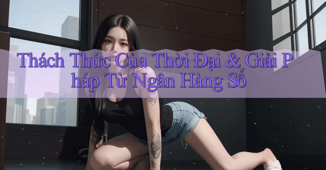 Thách Thức Của Thời Đại & Giải Pháp Từ Ngân Hàng Số Thách Thức Của Thời Đại & Giải Pháp Từ Ngân Hàng Số
