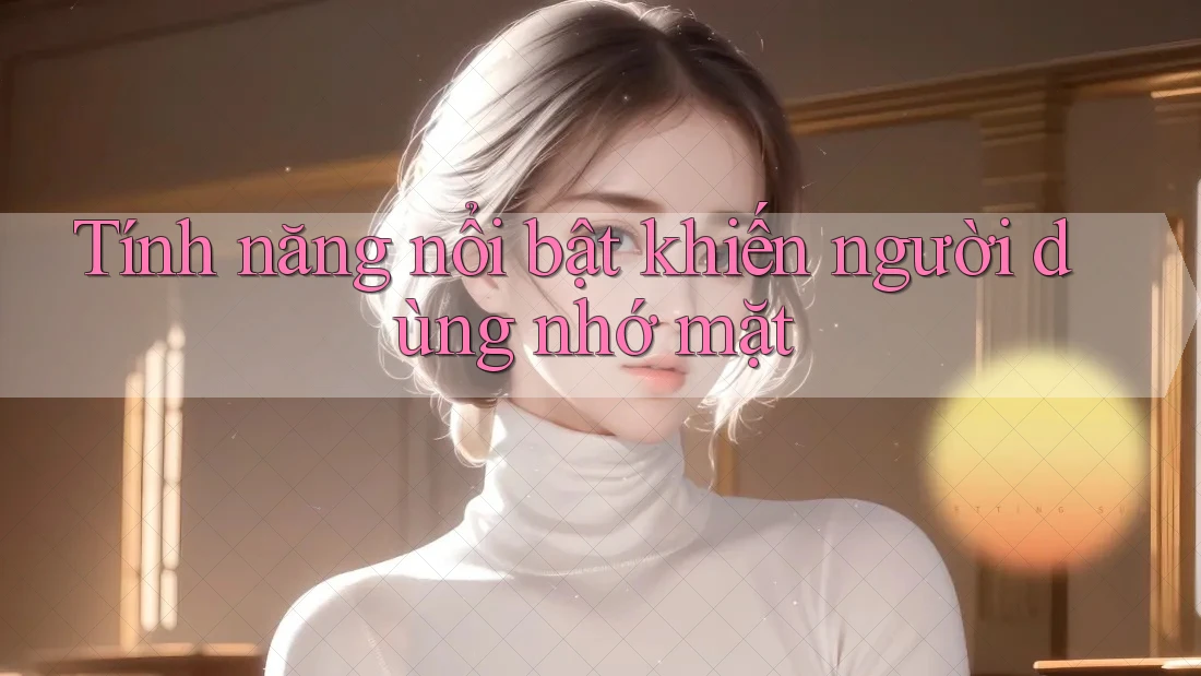 Tính năng nổi bật khiến người dùng nhớ mặt