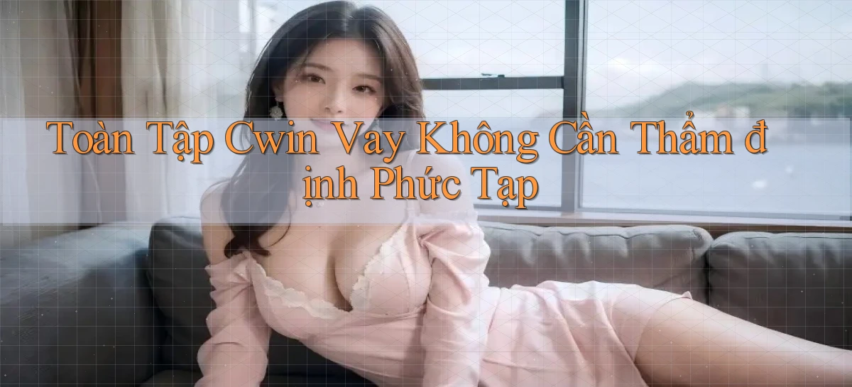 toàn tập cwin vay không cần thẩm định phức tạp