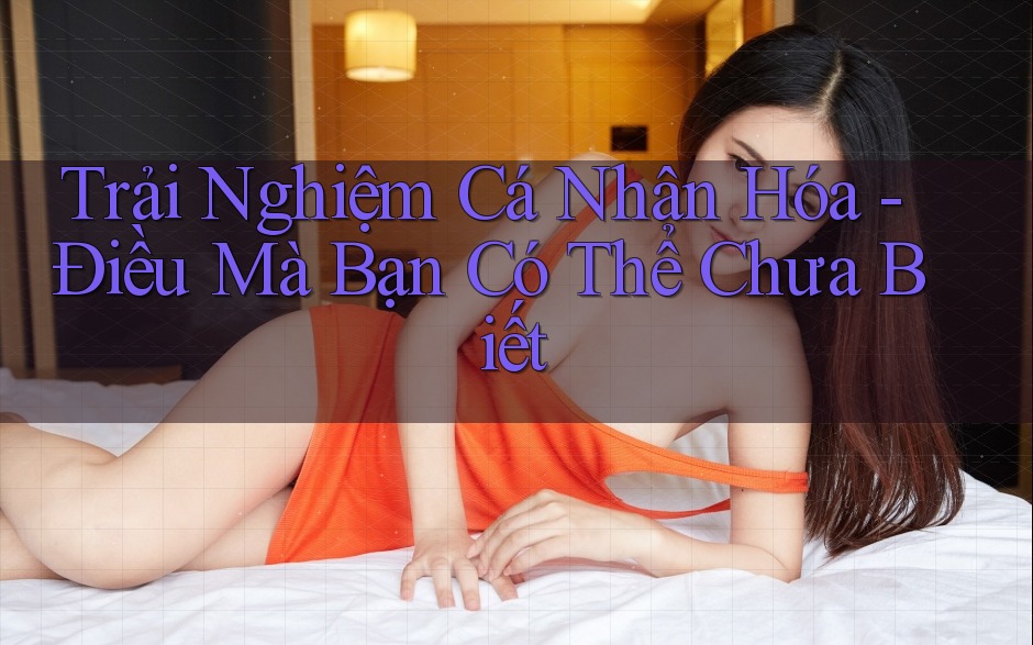 Trải Nghiệm Cá Nhân Hóa - Điều Mà Bạn Có Thể Chưa Biết Trải Nghiệm Cá Nhân Hóa - Điều Mà Bạn Có Thể Chưa Biết