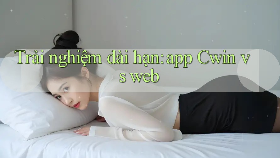 Trải nghiệm dài hạn: app Cwin vs web
