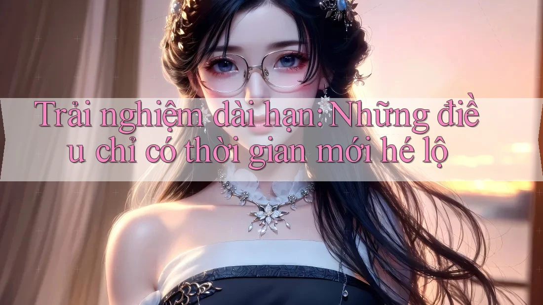 Trải nghiệm dài hạn: Những điều chỉ có thời gian mới hé lộ Trải nghiệm dài hạn: Những điều chỉ có thời gian mới hé lộ