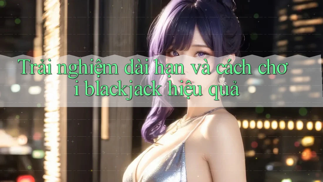 Trải nghiệm dài hạn và cách chơi blackjack hiệu quả