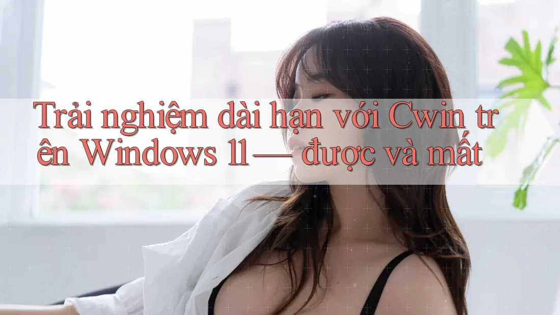 Trải nghiệm dài hạn với Cwin trên Windows 11 — được và mất