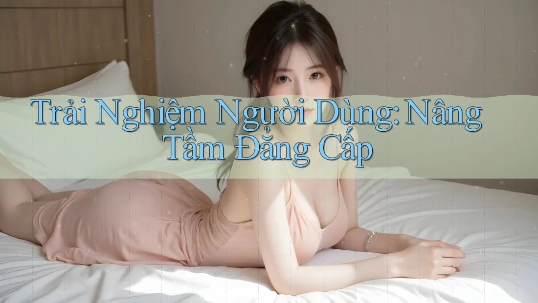 Trải Nghiệm Người Dùng: Nâng Tầm Đẳng Cấp