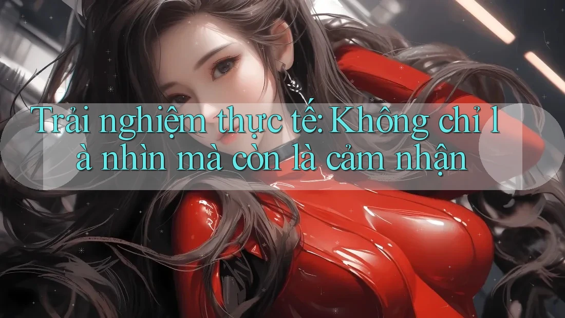 Trải nghiệm thực tế: Không chỉ là nhìn mà còn là cảm nhận