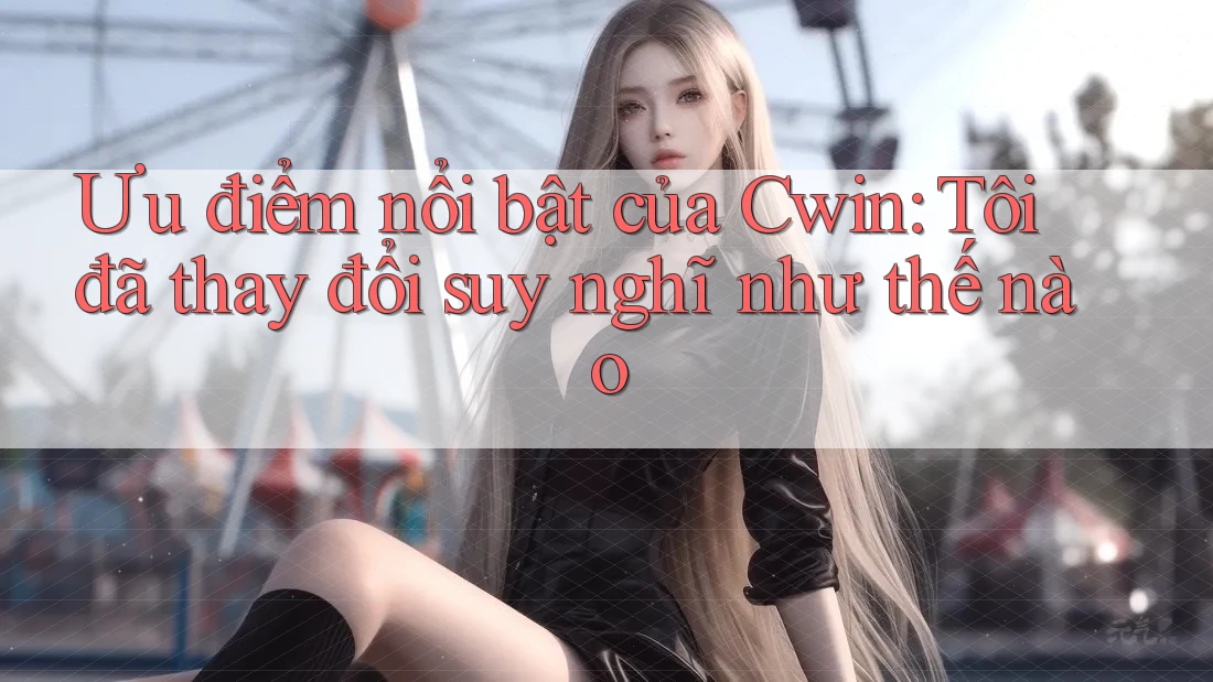 Ưu điểm nổi bật của Cwin: Tôi đã thay đổi suy nghĩ như thế nào