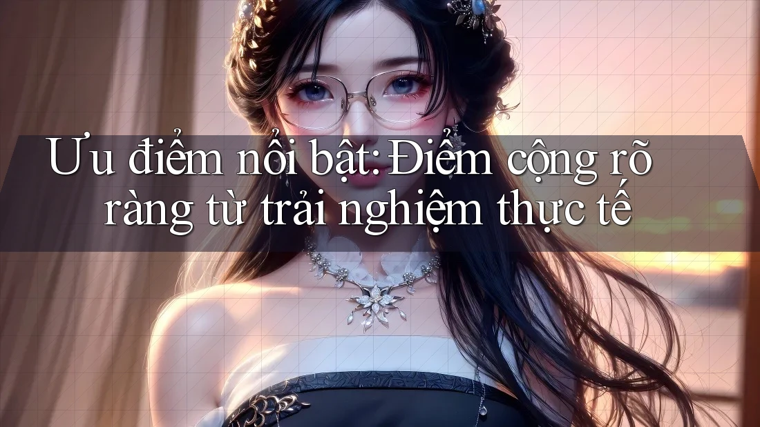 Ưu điểm nổi bật: Điểm cộng rõ ràng từ trải nghiệm thực tế