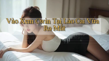 vào xem cwin tại Lào Cai vừa ra mắt