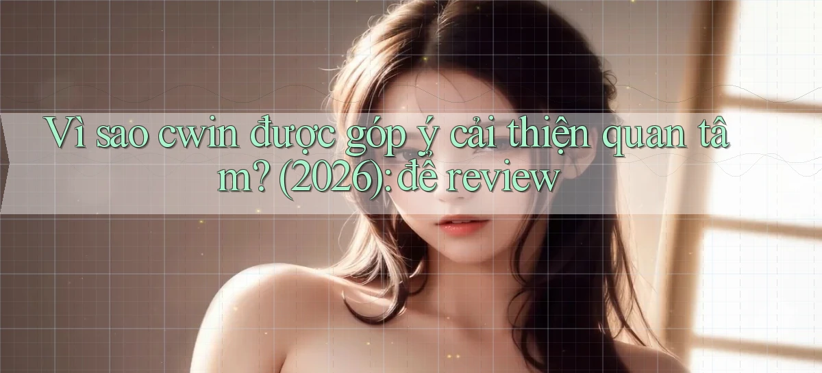 Vì sao cwin được góp ý cải thiện quan tâm (2026) để review