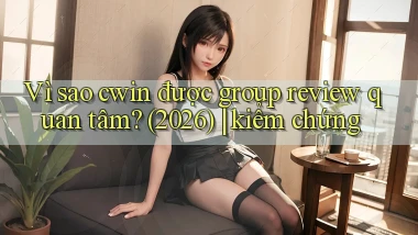 Vì sao cwin được group review quan tâm (2026) kiểm chứng