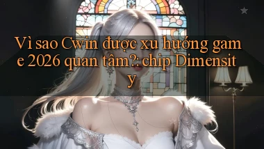 Vì sao Cwin được xu hướng game 2026 quan tâm chip Dimensity