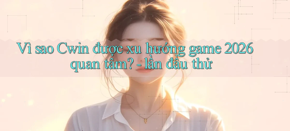 Vì sao Cwin được xu hướng game 2026 quan tâm   lần đầu thử