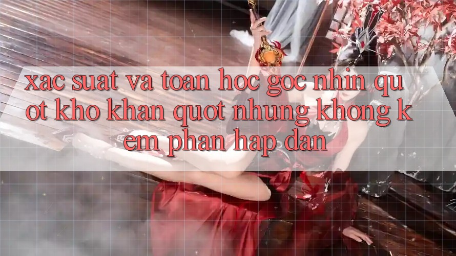 Xác suất và toán học - Góc nhìn " khô khan" nhưng không kém phần hấp dẫn